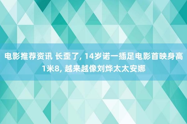 电影推荐资讯 长歪了, 14岁诺一插足电影首映身高1米8, 越来越像刘烨太太安娜