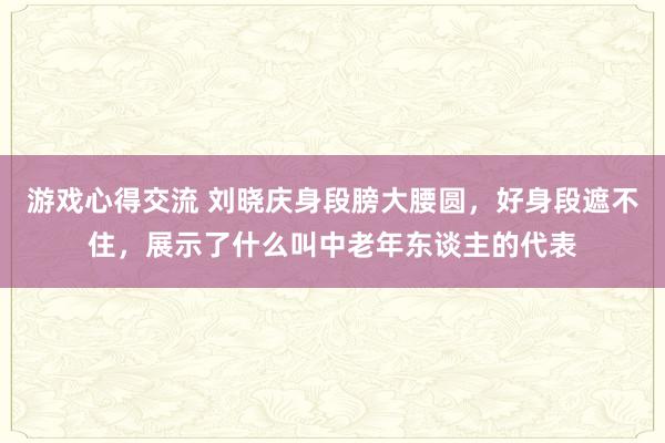 游戏心得交流 刘晓庆身段膀大腰圆，好身段遮不住，展示了什么叫中老年东谈主的代表