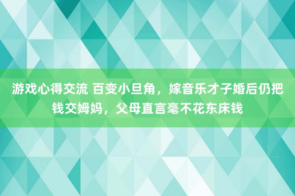 游戏心得交流 百变小旦角，嫁音乐才子婚后仍把钱交姆妈，父母直言毫不花东床钱