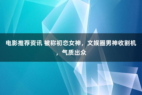 电影推荐资讯 被称初恋女神，文娱圈男神收割机，气质出众