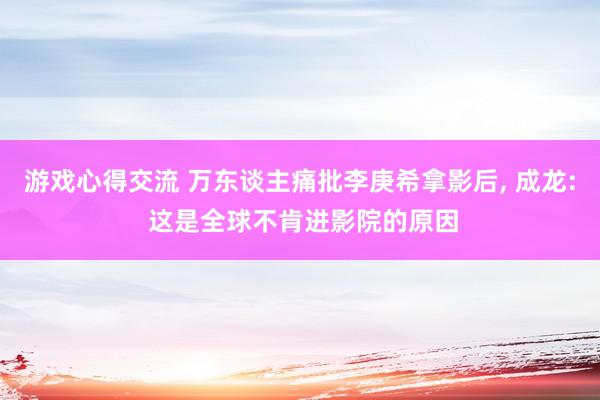 游戏心得交流 万东谈主痛批李庚希拿影后, 成龙: 这是全球不肯进影院的原因