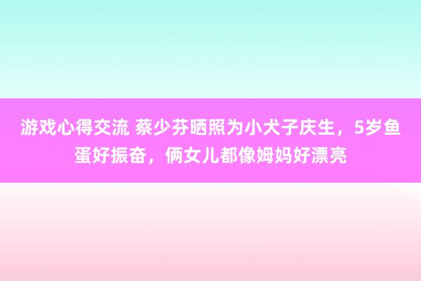 游戏心得交流 蔡少芬晒照为小犬子庆生，5岁鱼蛋好振奋，俩女儿都像姆妈好漂亮