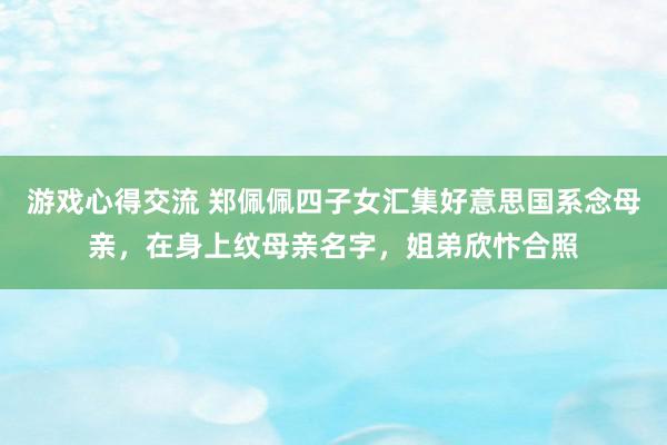 游戏心得交流 郑佩佩四子女汇集好意思国系念母亲，在身上纹母亲名字，姐弟欣忭合照