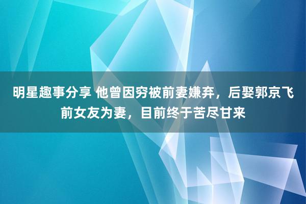 明星趣事分享 他曾因穷被前妻嫌弃，后娶郭京飞前女友为妻，目前终于苦尽甘来