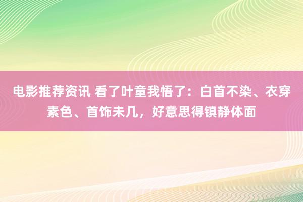 电影推荐资讯 看了叶童我悟了：白首不染、衣穿素色、首饰未几，好意思得镇静体面