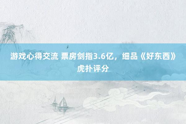 游戏心得交流 票房剑指3.6亿，细品《好东西》虎扑评分