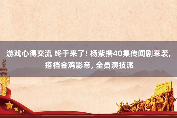 游戏心得交流 终于来了! 杨紫携40集传闻剧来袭, 搭档金鸡影帝, 全员演技派