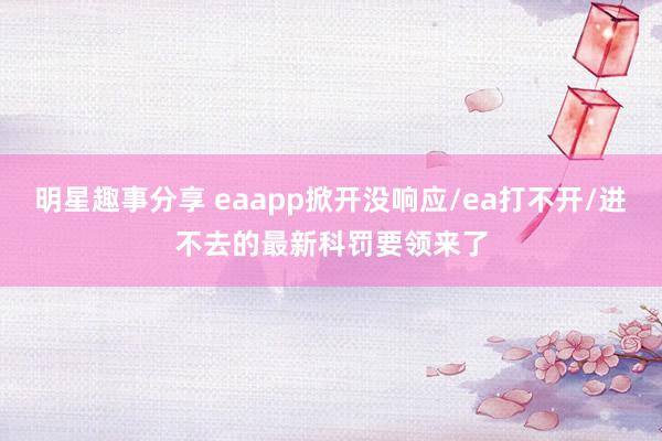 明星趣事分享 eaapp掀开没响应/ea打不开/进不去的最新科罚要领来了