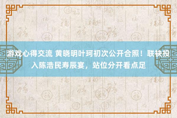 游戏心得交流 黄晓明叶珂初次公开合照！联袂投入陈浩民寿辰宴，站位分开看点足