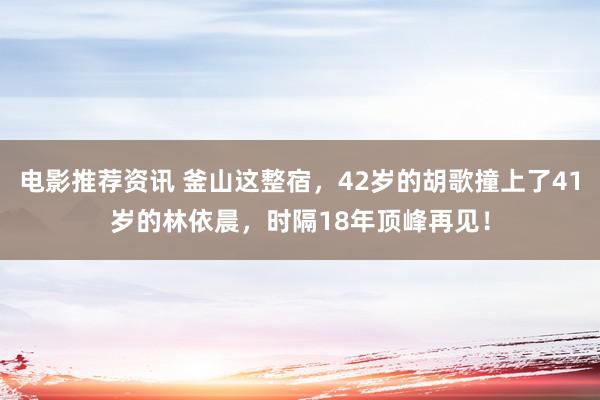 电影推荐资讯 釜山这整宿，42岁的胡歌撞上了41岁的林依晨，时隔18年顶峰再见！