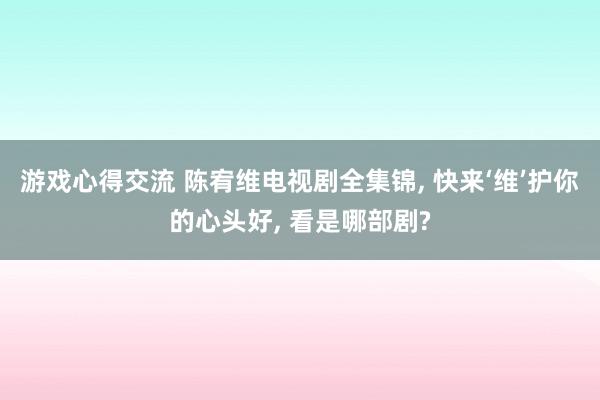 游戏心得交流 陈宥维电视剧全集锦, 快来‘维’护你的心头好, 看是哪部剧?