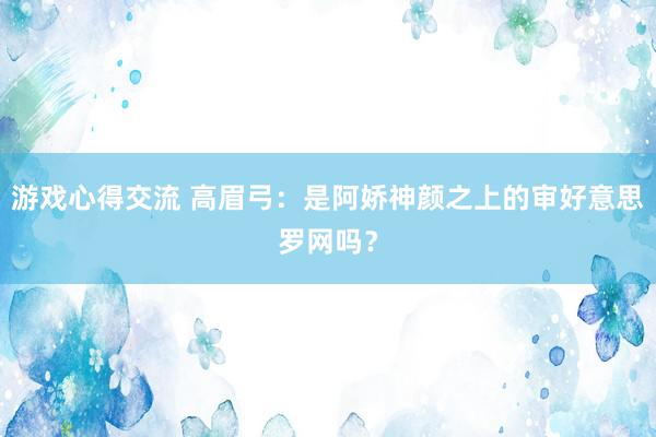 游戏心得交流 高眉弓：是阿娇神颜之上的审好意思罗网吗？