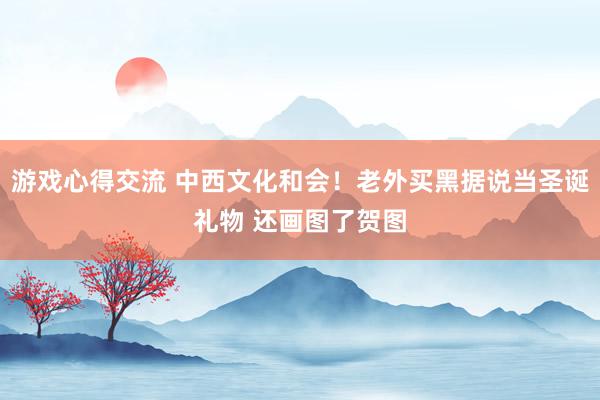 游戏心得交流 中西文化和会！老外买黑据说当圣诞礼物 还画图了贺图