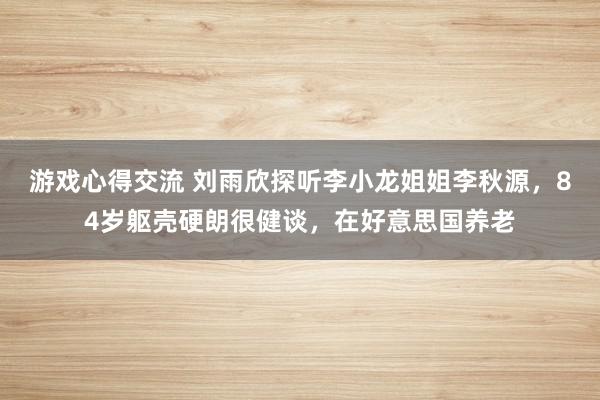 游戏心得交流 刘雨欣探听李小龙姐姐李秋源，84岁躯壳硬朗很健谈，在好意思国养老