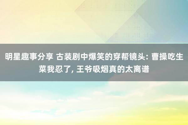 明星趣事分享 古装剧中爆笑的穿帮镜头: 曹操吃生菜我忍了, 王爷吸烟真的太离谱