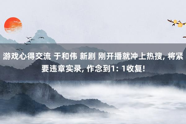 游戏心得交流 于和伟 新剧 刚开播就冲上热搜, 将紧要违章实录, 作念到1: 1收复!