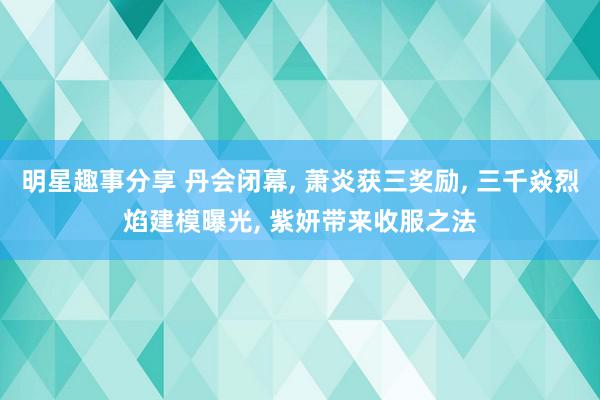 明星趣事分享 丹会闭幕, 萧炎获三奖励, 三千焱烈焰建模曝光, 紫妍带来收服之法