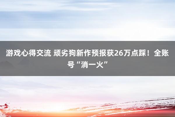 游戏心得交流 顽劣狗新作预报获26万点踩！全账号“消一火”