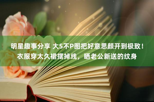 明星趣事分享 大S不P图把好意思颜开到极致！衣服穿太久裙摆掉线，晒老公新送的纹身