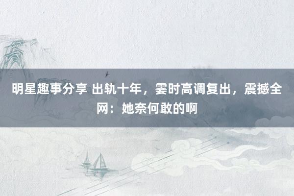 明星趣事分享 出轨十年，霎时高调复出，震撼全网：她奈何敢的啊