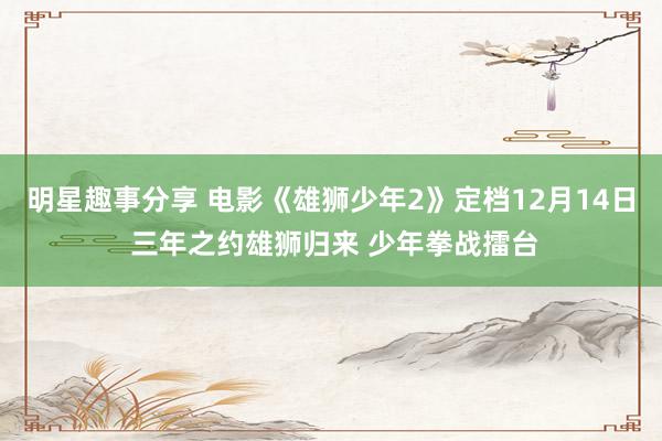 明星趣事分享 电影《雄狮少年2》定档12月14日 三年之约雄狮归来 少年拳战擂台