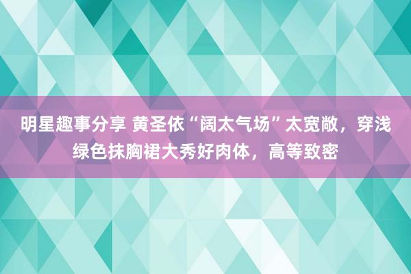 明星趣事分享 黄圣依“阔太气场”太宽敞，穿浅绿色抹胸裙大秀好肉体，高等致密