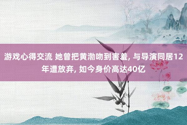 游戏心得交流 她曾把黄渤吻到害羞, 与导演同居12年遭放弃, 如今身价高达40亿