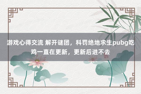 游戏心得交流 解开谜团，科罚绝地求生pubg吃鸡一直在更新，更新后进不去