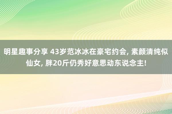 明星趣事分享 43岁范冰冰在豪宅约会, 素颜清纯似仙女, 胖20斤仍秀好意思动东说念主!