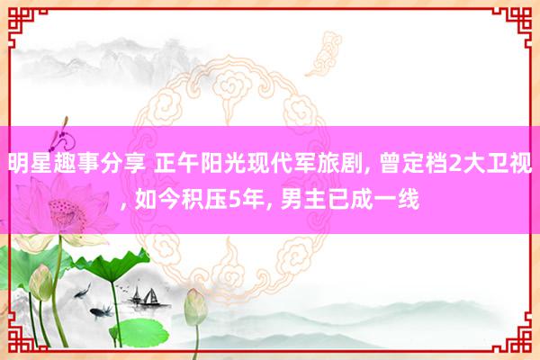 明星趣事分享 正午阳光现代军旅剧, 曾定档2大卫视, 如今积压5年, 男主已成一线