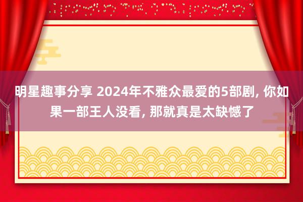 明星趣事分享 2024年不雅众最爱的5部剧, 你如果一部王人没看, 那就真是太缺憾了