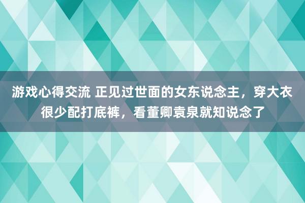 游戏心得交流 正见过世面的女东说念主，穿大衣很少配打底裤，看董卿袁泉就知说念了