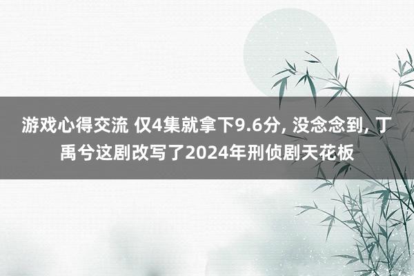 游戏心得交流 仅4集就拿下9.6分, 没念念到, 丁禹兮这剧改写了2024年刑侦剧天花板