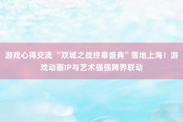 游戏心得交流 “双城之战终章盛典”落地上海！游戏动画IP与艺术强强跨界联动