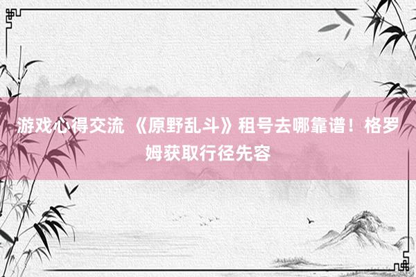 游戏心得交流 《原野乱斗》租号去哪靠谱！格罗姆获取行径先容