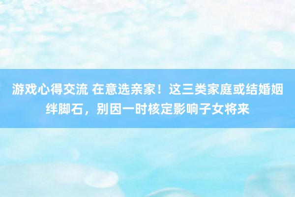 游戏心得交流 在意选亲家！这三类家庭或结婚姻绊脚石，别因一时核定影响子女将来