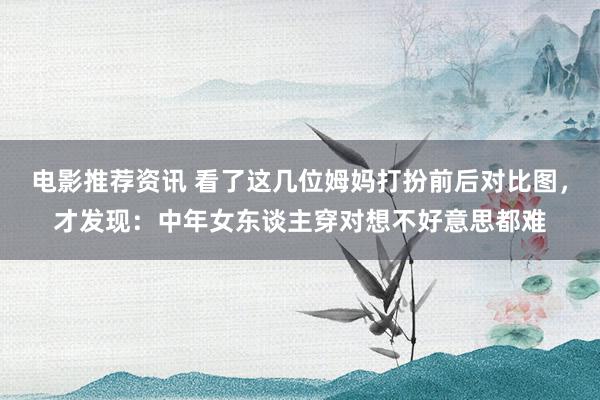 电影推荐资讯 看了这几位姆妈打扮前后对比图，才发现：中年女东谈主穿对想不好意思都难