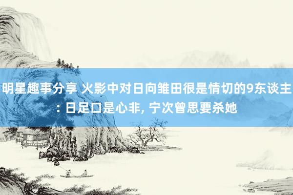 明星趣事分享 火影中对日向雏田很是情切的9东谈主: 日足口是心非, 宁次曾思要杀她