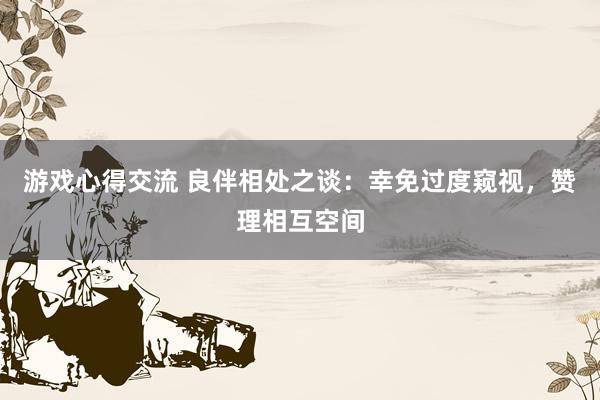 游戏心得交流 良伴相处之谈：幸免过度窥视，赞理相互空间