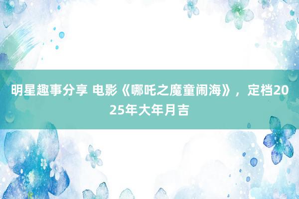 明星趣事分享 电影《哪吒之魔童闹海》，定档2025年大年月吉