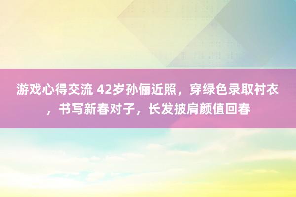 游戏心得交流 42岁孙俪近照，穿绿色录取衬衣，书写新春对子，长发披肩颜值回春