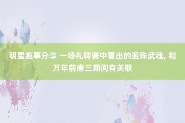 明星趣事分享 一场礼聘赛中冒出的迥殊武魂, 和万年前唐三期间有关联