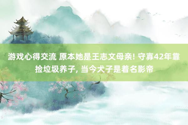 游戏心得交流 原本她是王志文母亲! 守寡42年靠捡垃圾养子, 当今犬子是着名影帝