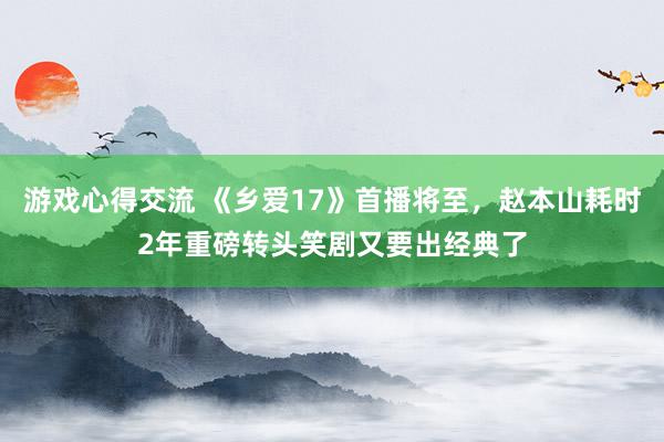 游戏心得交流 《乡爱17》首播将至，赵本山耗时2年重磅转头笑剧又要出经典了