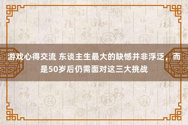 游戏心得交流 东谈主生最大的缺憾并非浮泛，而是50岁后仍需面对这三大挑战