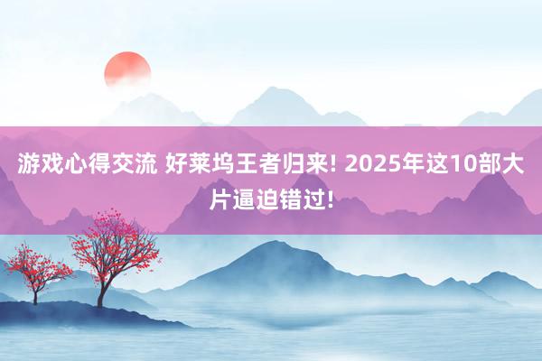 游戏心得交流 好莱坞王者归来! 2025年这10部大片逼迫错过!