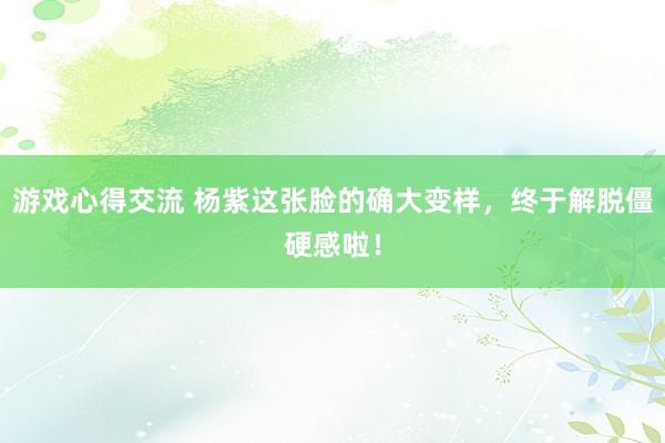 游戏心得交流 杨紫这张脸的确大变样，终于解脱僵硬感啦！