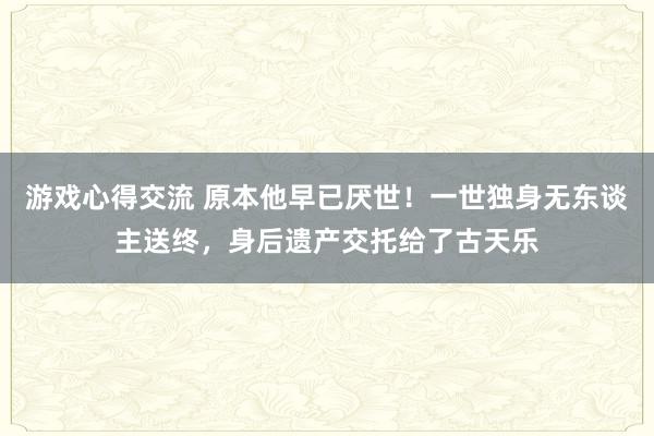 游戏心得交流 原本他早已厌世！一世独身无东谈主送终，身后遗产交托给了古天乐