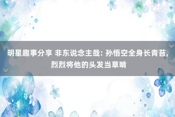 明星趣事分享 非东说念主哉: 孙悟空全身长青苔, 烈烈将他的头发当草啃