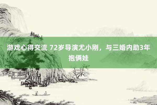 游戏心得交流 72岁导演尤小刚，与三婚内助3年抱俩娃